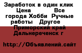 Заработок в один клик › Цена ­ 1 000 - Все города Хобби. Ручные работы » Другое   . Приморский край,Дальнереченск г.